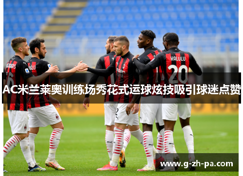 AC米兰莱奥训练场秀花式运球炫技吸引球迷点赞