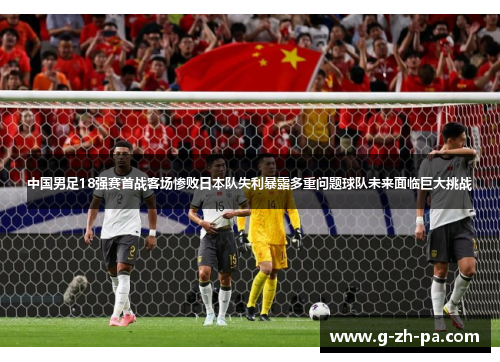 中国男足18强赛首战客场惨败日本队失利暴露多重问题球队未来面临巨大挑战 中国男足18强赛首战客场惨败日本队失利暴露多重问题球队未来面临巨大挑战