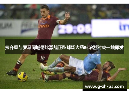 拉齐奥与罗马同城德比激战正酣球场火药味浓烈对决一触即发