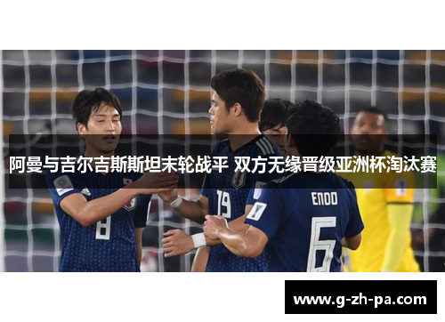 阿曼与吉尔吉斯斯坦末轮战平 双方无缘晋级亚洲杯淘汰赛