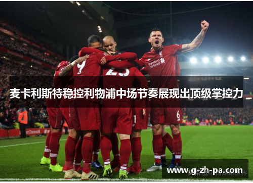 麦卡利斯特稳控利物浦中场节奏展现出顶级掌控力 麦卡利斯特稳控利物浦中场节奏展现出顶级掌控力