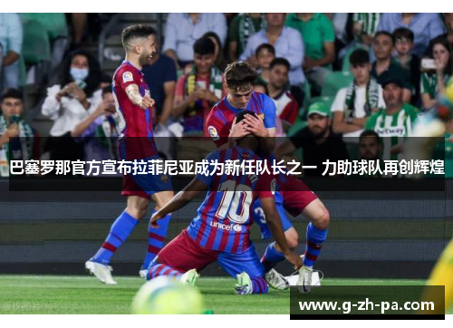 巴塞罗那官方宣布拉菲尼亚成为新任队长之一 力助球队再创辉煌
