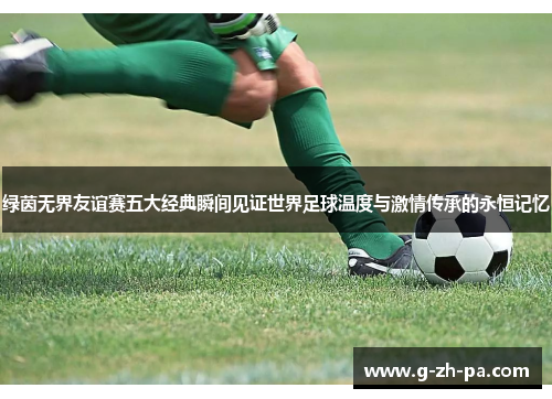绿茵无界友谊赛五大经典瞬间见证世界足球温度与激情传承的永恒记忆 绿茵无界友谊赛五大经典瞬间见证世界足球温度与激情传承的永恒记忆